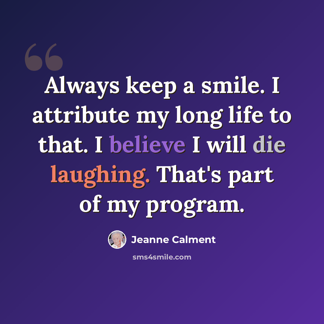 “Always keep a smile. I attribute my long life to that. I believe I will die laughing. That's part of my program.” quote by Jeanne Calment