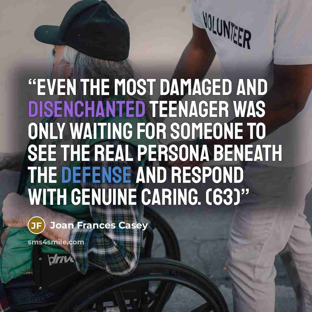 “Even the most damaged and disenchanted teenager was only waiting for someone to see the real persona beneath the defense and respond with genuine caring. (63)” quote by Joan Frances Casey