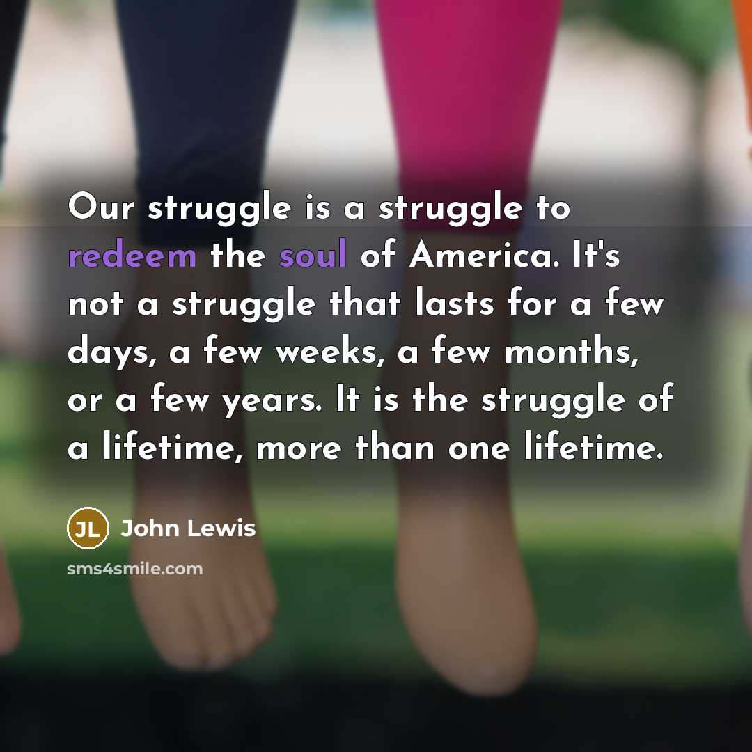 “Our struggle is a struggle to redeem the soul of America. It's not a struggle that lasts for a few days, a few weeks, a few months, or a few years. It is the struggle of a lifetime, more than one lifetime.” quote by John Lewis