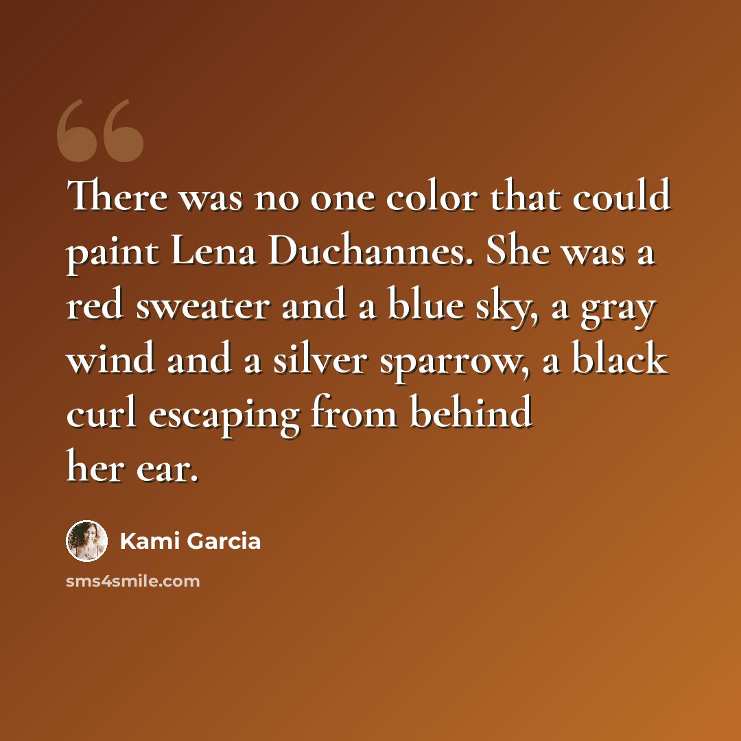 “There was no one color that could paint Lena Duchannes. She was a red sweater and a blue sky, a gray wind and a silver sparrow, a black curl escaping from behind her ear.” quote by Kami Garcia