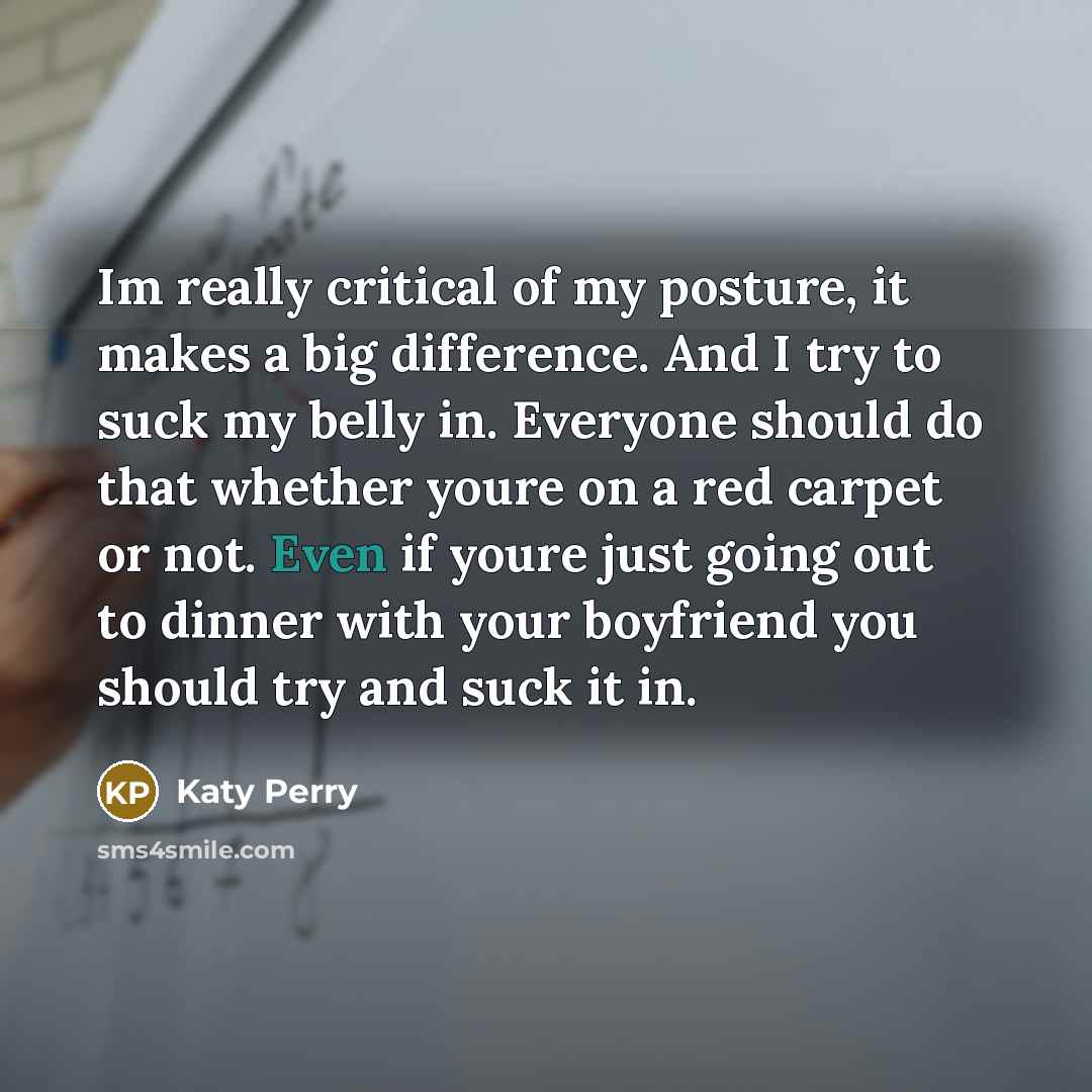 “Im really critical of my posture, it makes a big difference. And I try to suck my belly in. Everyone should do that whether youre on a red carpet or not. Even if youre just going out to dinner with your boyfriend you should try and suck it in.” quote by Katy Perry