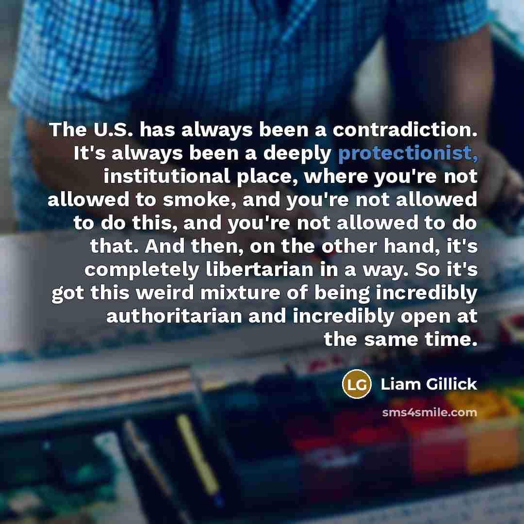 “The U.S. has always been a contradiction. It's always been a deeply protectionist, institutional place, where you're not allowed to smoke, and you're not allowed to do this, and you're not allowed to do that. And then, on the other hand, it's completely libertarian in a way. So it's got this weird…” quote by Liam Gillick