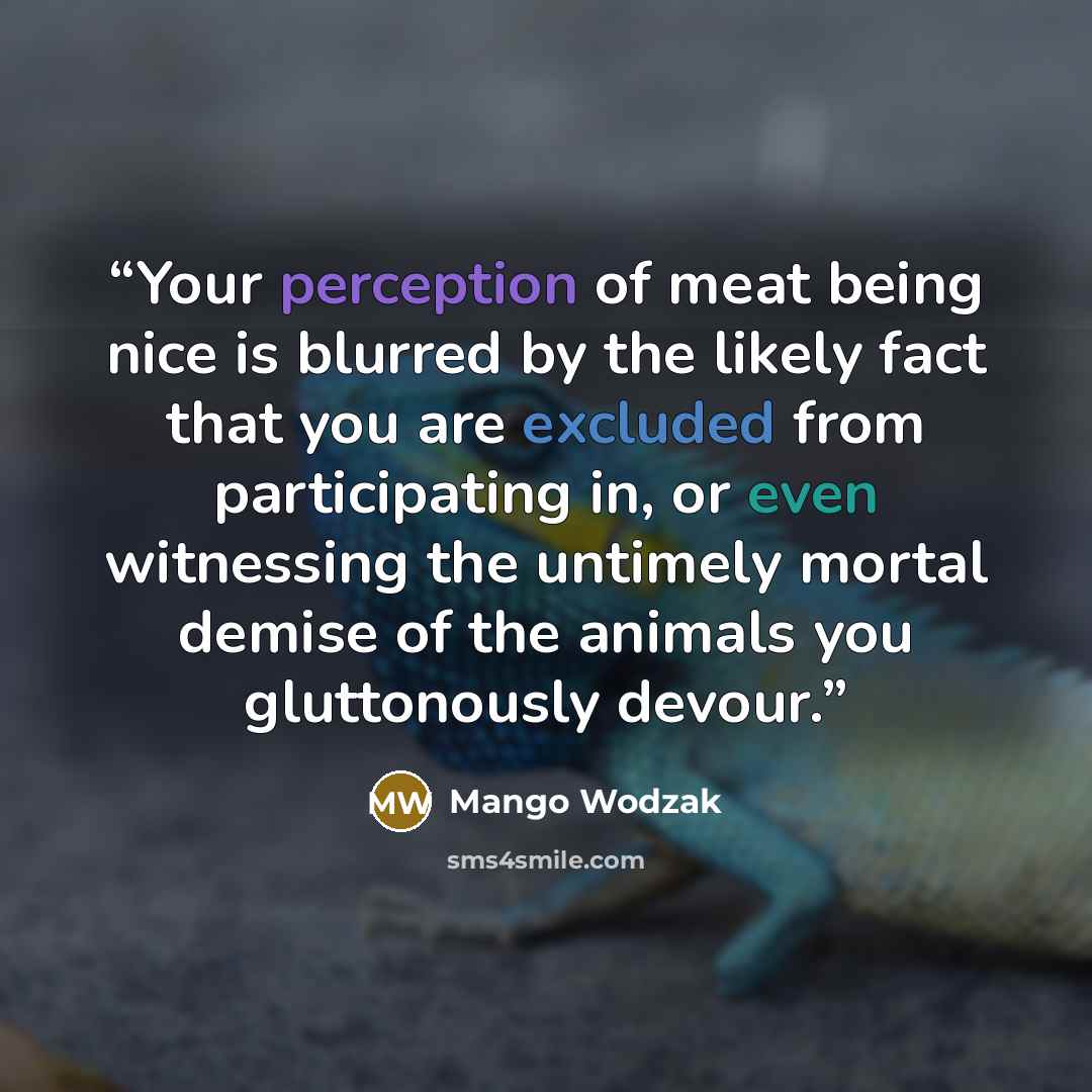“Your perception of meat being nice is blurred by the likely fact that you are excluded from participating in, or even witnessing the untimely mortal demise of the animals you gluttonously devour.” quote by Mango Wodzak