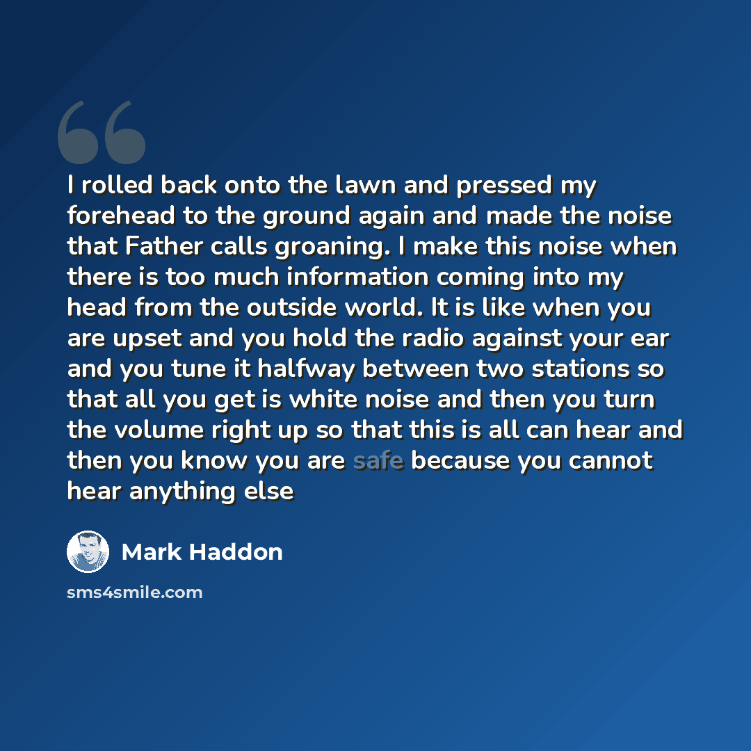 “I rolled back onto the lawn and pressed my forehead to the ground again and made the noise that Father calls groaning. I make this noise when there is too much information coming into my head from the outside world. It is like when you are upset and you hold the radio against your ear and you tune…” quote by Mark Haddon