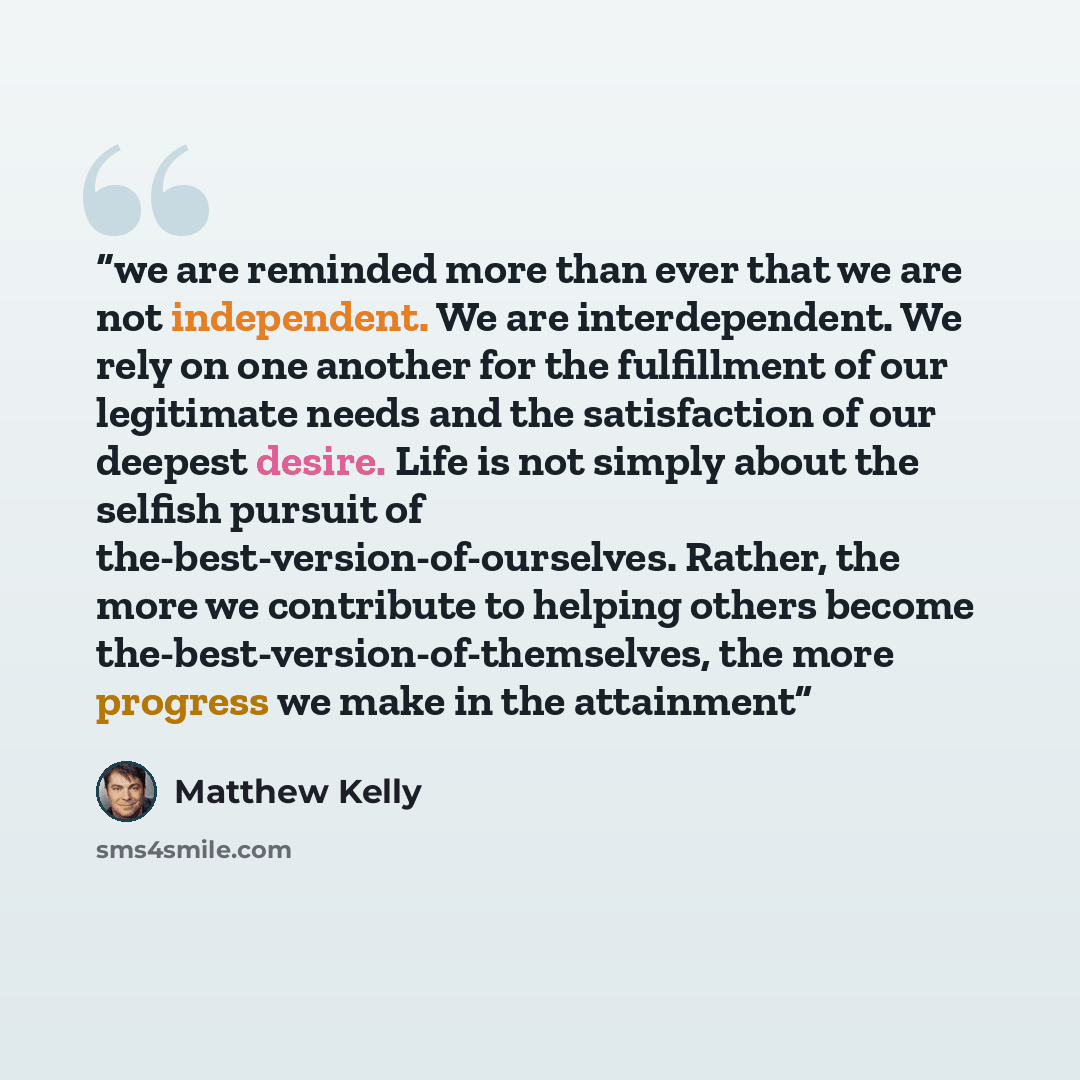 “we are reminded more than ever that we are not independent. We are interdependent. We rely on one another for the fulfillment of our legitimate needs and the satisfaction of our deepest desire. Life is not simply about the selfish pursuit of the-best-version-of-ourselves. Rather, the more we…” quote by Matthew Kelly