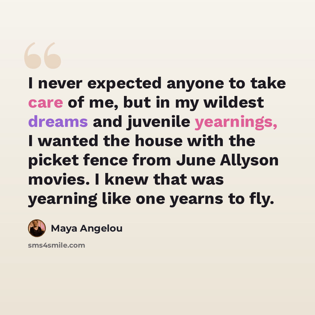 “I never expected anyone to take care of me, but in my wildest dreams and juvenile yearnings, I wanted the house with the picket fence from June Allyson movies. I knew that was yearning like one yearns to fly.” quote by Maya Angelou