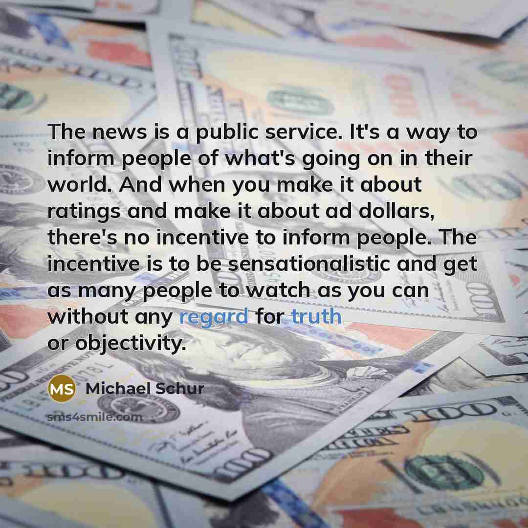 “The news is a public service. It's a way to inform people of what's going on in their world. And when you make it about ratings and make it about ad dollars, there's no incentive to inform people. The incentive is to be sensationalistic and get as many people to watch as you can without any regard…” quote by Michael Schur