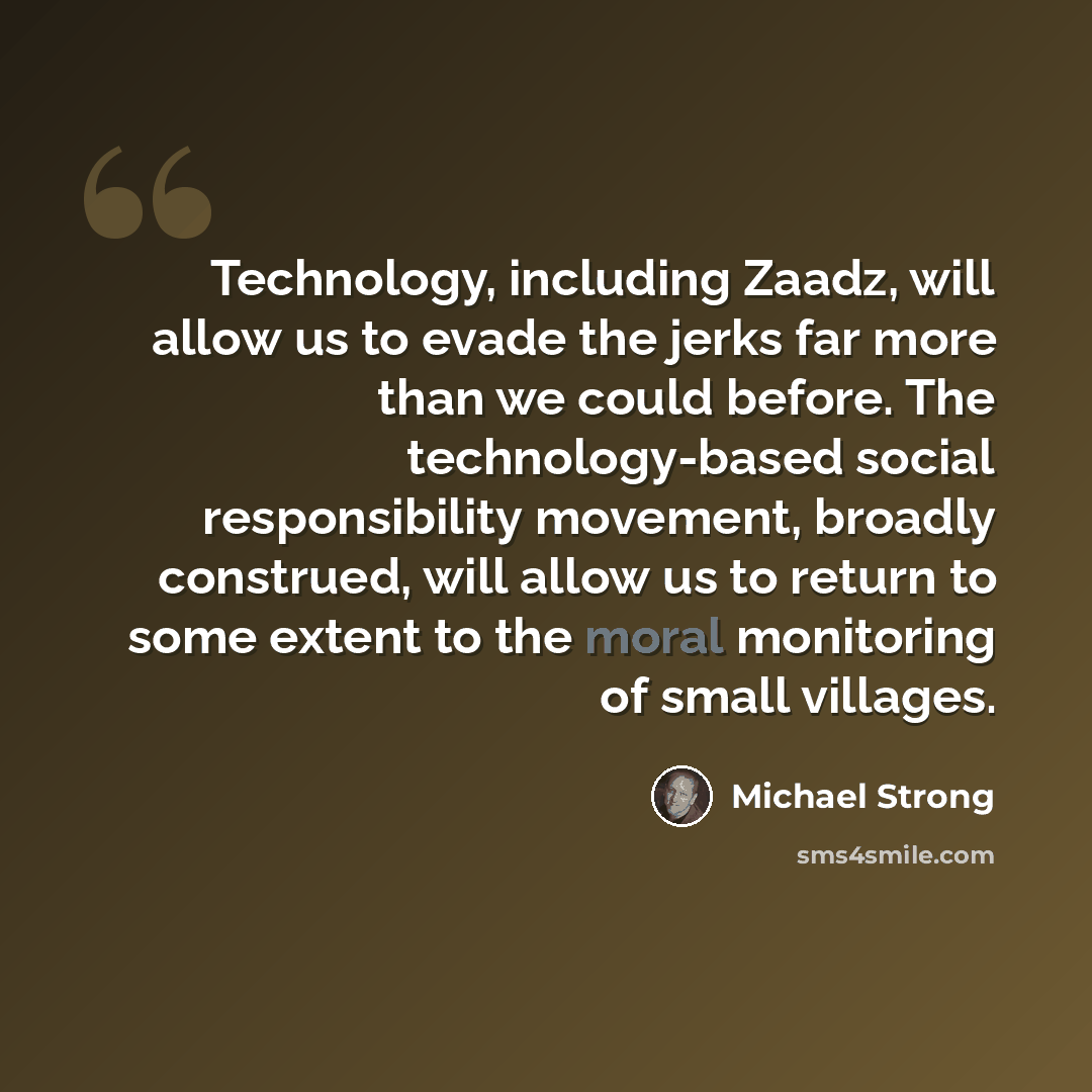 “Technology, including Zaadz, will allow us to evade the jerks far more than we could before. The technology-based social responsibility movement, broadly construed, will allow us to return to some extent to the moral monitoring of small villages.” quote by Michael Strong