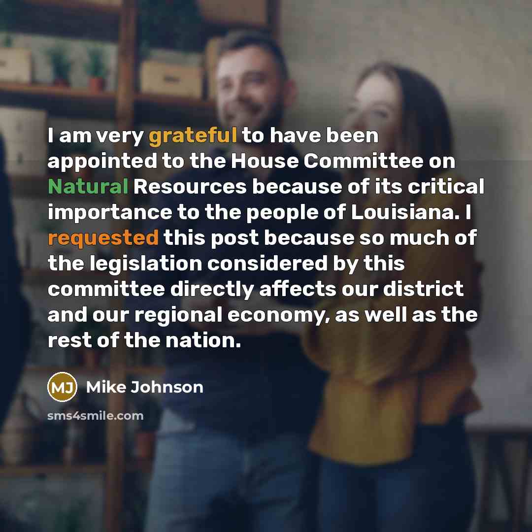 “I am very grateful to have been appointed to the House Committee on Natural Resources because of its critical importance to the people of Louisiana. I requested this post because so much of the legislation considered by this committee directly affects our district and our regional economy, as well…” quote by Mike Johnson
