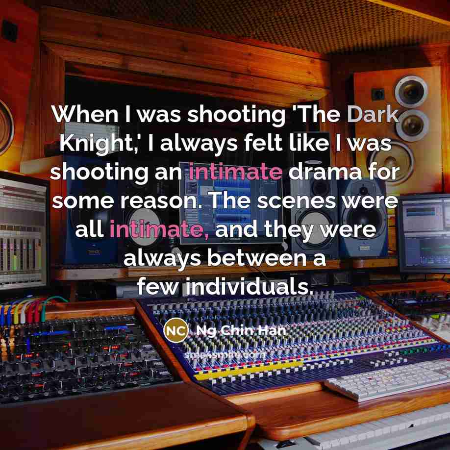“When I was shooting 'The Dark Knight,' I always felt like I was shooting an intimate drama for some reason. The scenes were all intimate, and they were always between a few individuals.” quote by Ng Chin Han