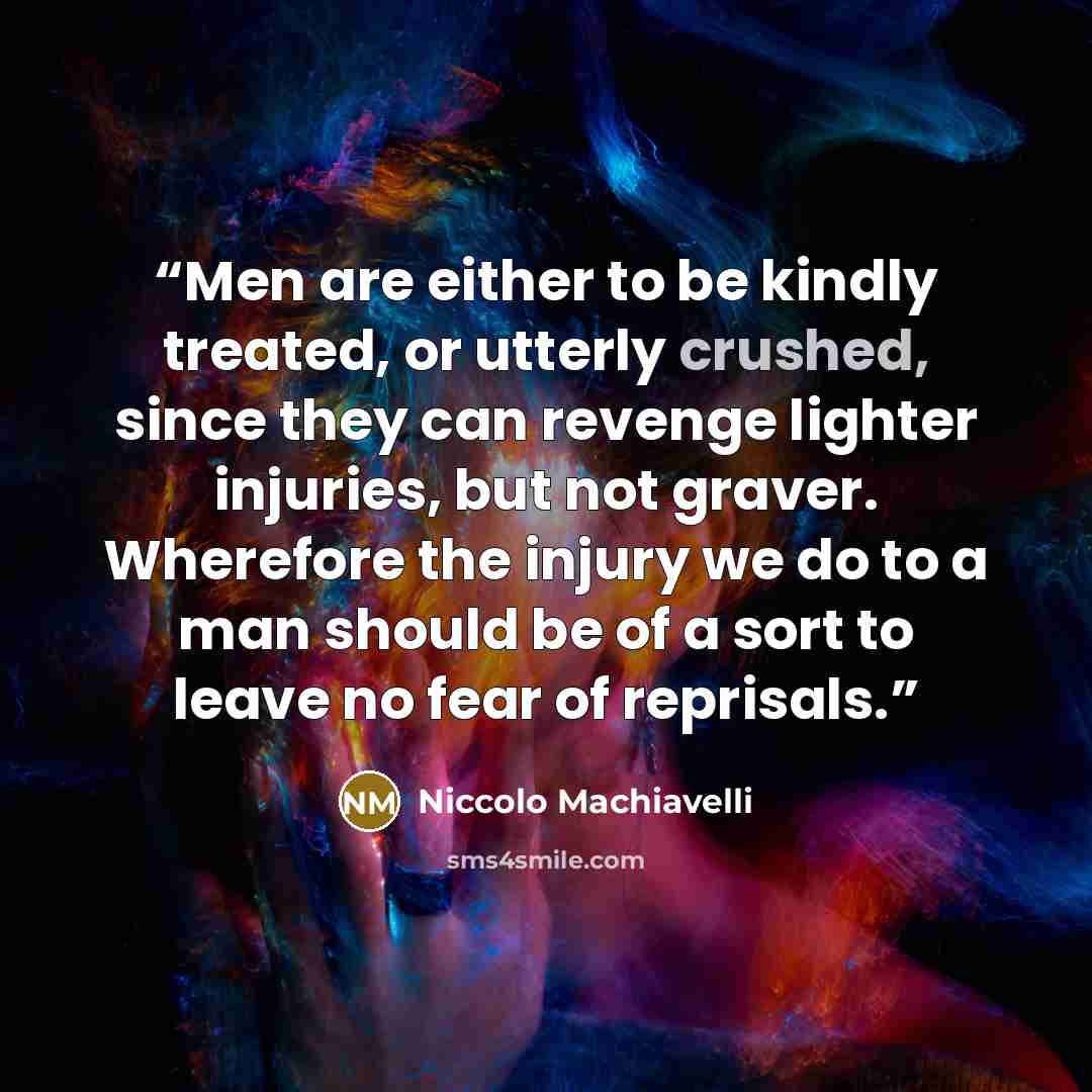 “Men are either to be kindly treated, or utterly crushed, since they can revenge lighter injuries, but not graver. Wherefore the injury we do to a man should be of a sort to leave no fear of reprisals.” quote by Niccolò Machiavelli
