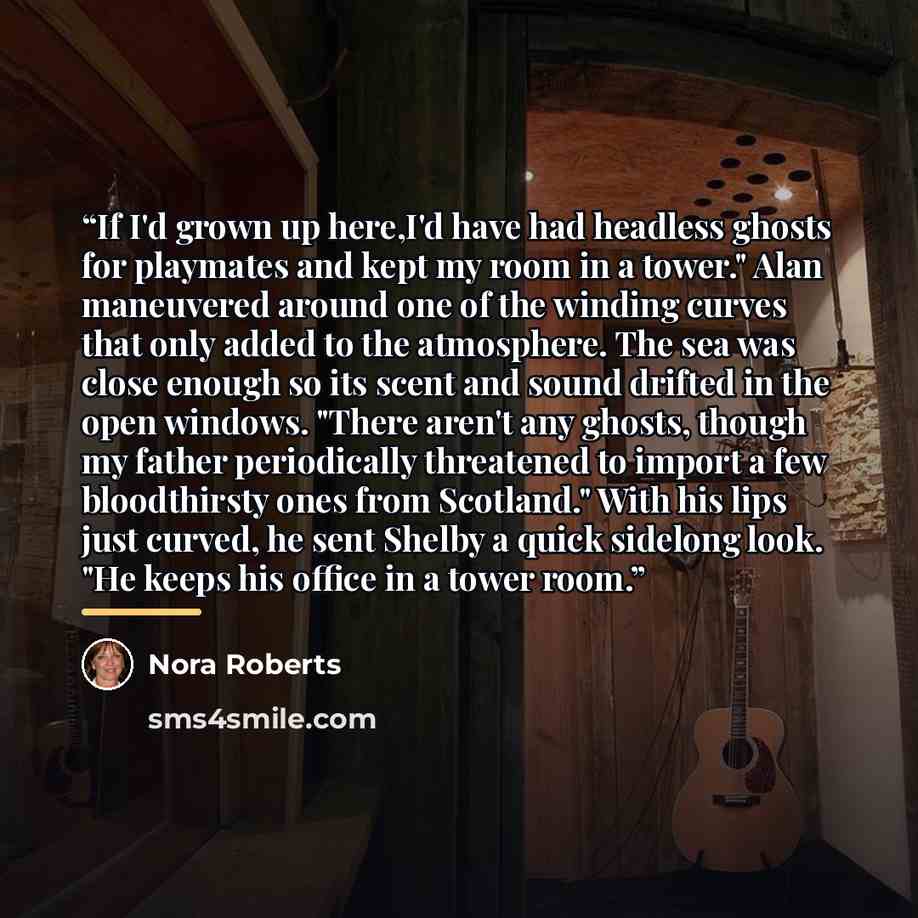 “If I'd grown up here,I'd have had headless ghosts for playmates and kept my room in a tower." Alan maneuvered around one of the winding curves that only added to the atmosphere. The sea was close enough so its scent and sound drifted in the open windows. "There aren't any ghosts, though my father…” quote by Nora Roberts