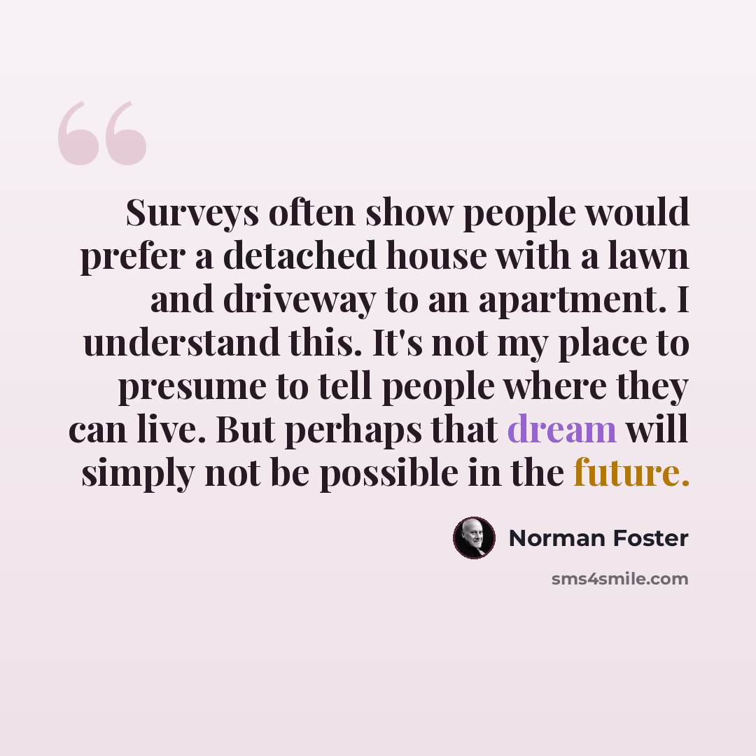“Surveys often show people would prefer a detached house with a lawn and driveway to an apartment. I understand this. It's not my place to presume to tell people where they can live. But perhaps that dream will simply not be possible in the future.” quote by Norman Foster