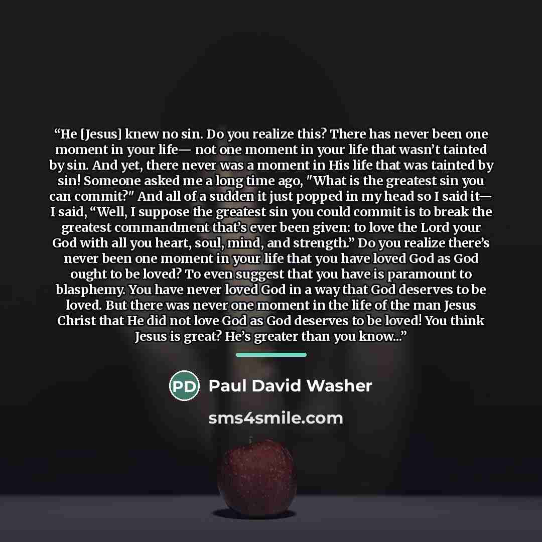 “He [Jesus] knew no sin. Do you realize this? There has never been one moment in your life— not one moment in your life that wasn’t tainted by sin. And yet, there never was a moment in His life that was tainted by sin! Someone asked me a long time ago, "What is the greatest sin you can commit?" And…” quote by Anonymous