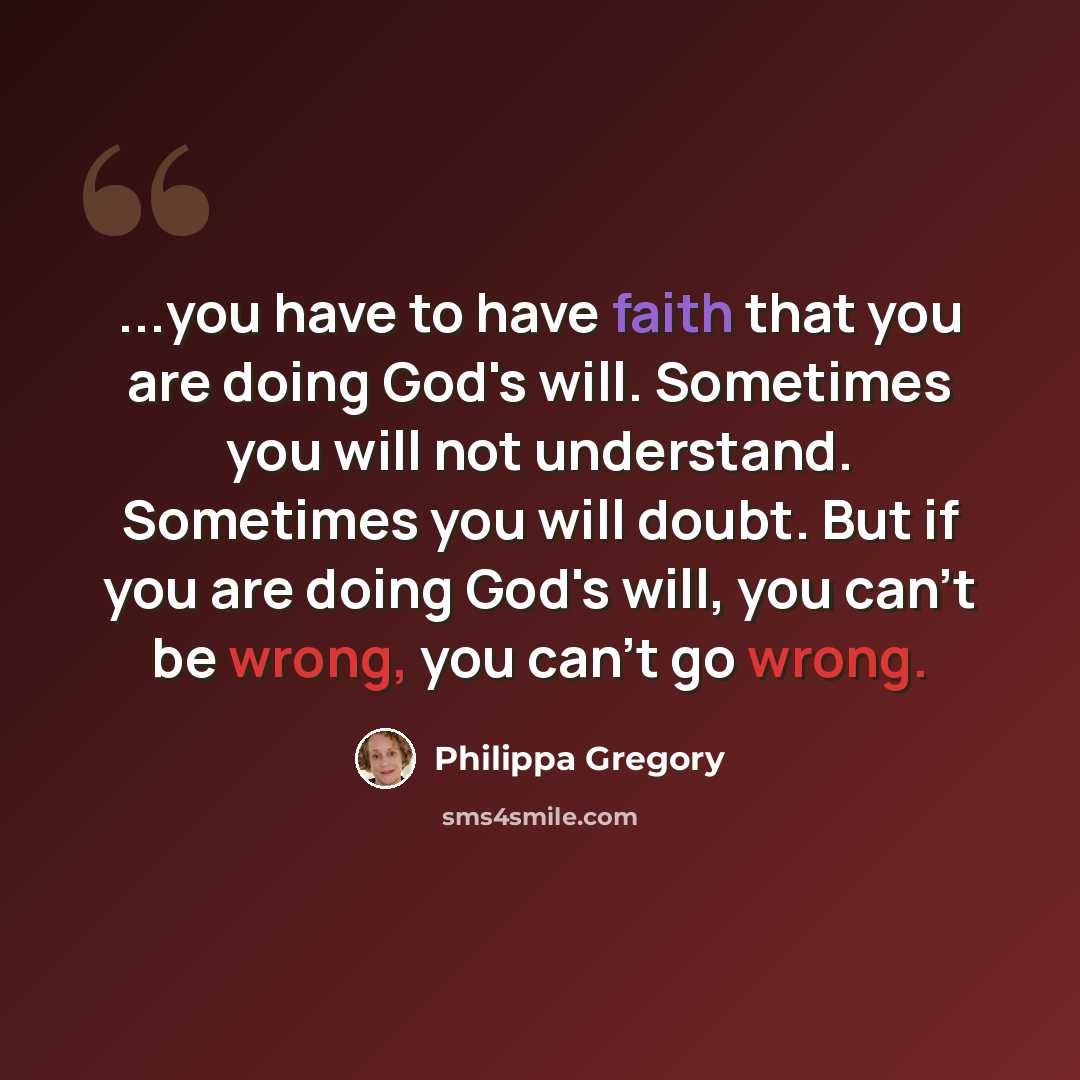 “...you have to have faith that you are doing God's will. Sometimes you will not understand. Sometimes you will doubt. But if you are doing God's will, you can't be wrong, you can't go wrong.” quote by Philippa Gregory