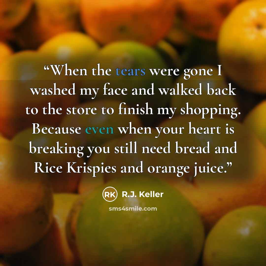 “When the tears were gone I washed my face and walked back to the store to finish my shopping. Because even when your heart is breaking you still need bread and Rice Krispies and orange juice.” quote by R.J. Keller