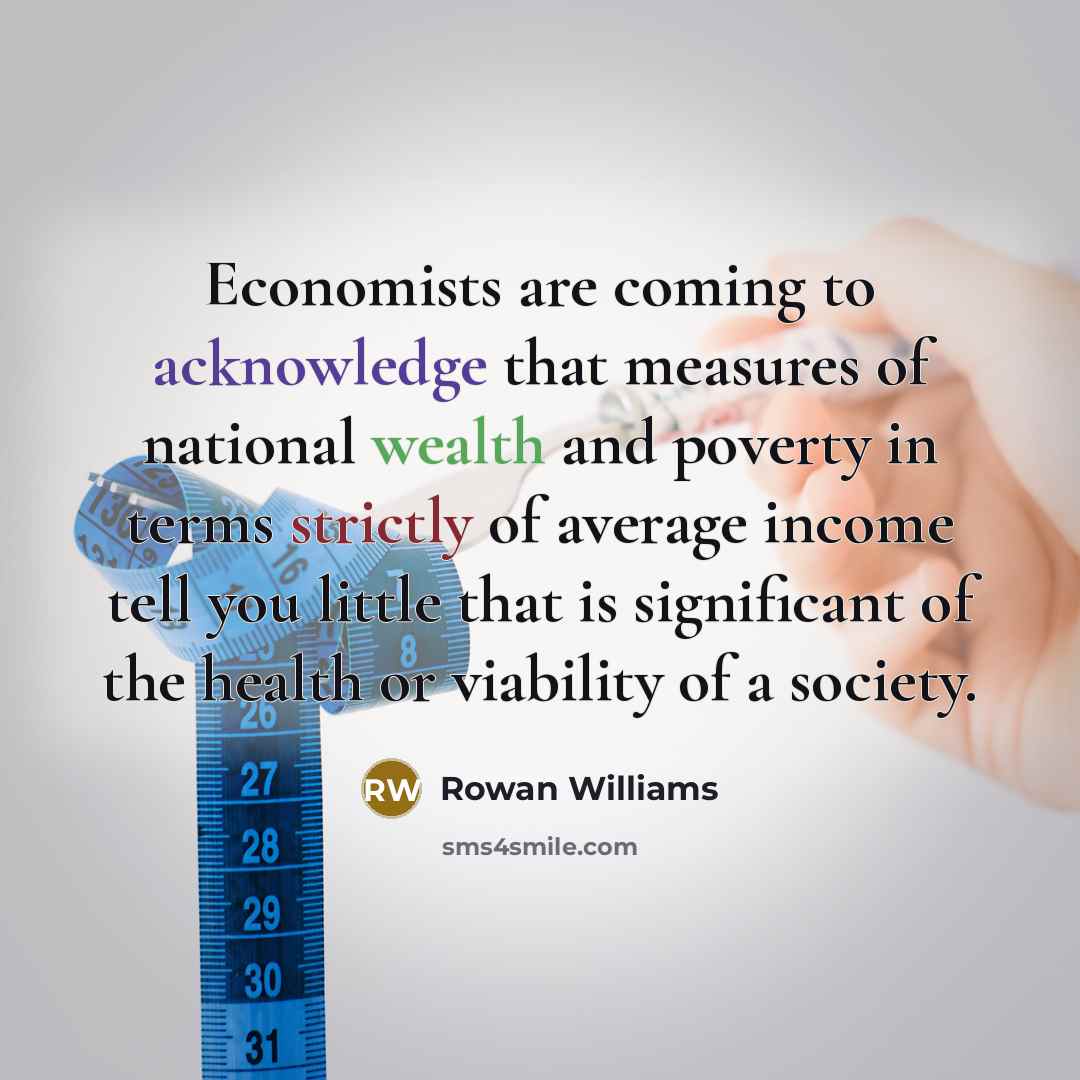 “Economists are coming to acknowledge that measures of national wealth and poverty in terms strictly of average income tell you little that is significant of the health or viability of a society.” quote by Rowan Williams