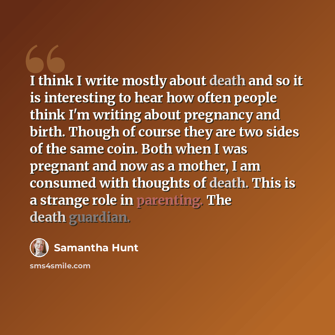 “I think I write mostly about death and so it is interesting to hear how often people think I'm writing about pregnancy and birth. Though of course they are two sides of the same coin. Both when I was pregnant and now as a mother, I am consumed with thoughts of death. This is a strange role in…” quote by Samantha Hunt