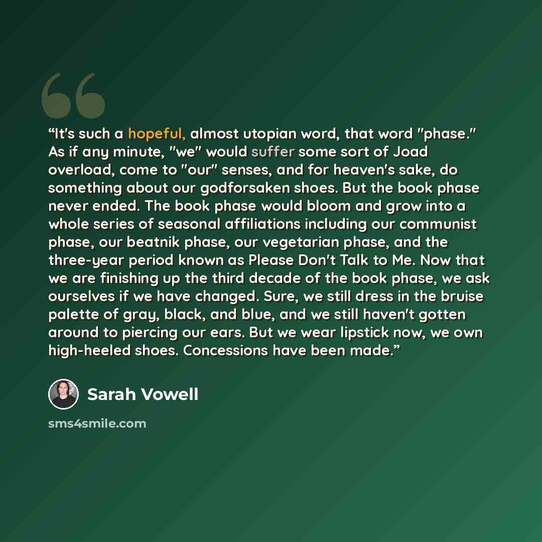 “It's such a hopeful, almost utopian word, that word "phase." As if any minute, "we" would suffer some sort of Joad overload, come to "our" senses, and for heaven's sake, do something about our godforsaken shoes. But the book phase never ended. The book phase would bloom and grow into a whole…” quote by Sarah Vowell