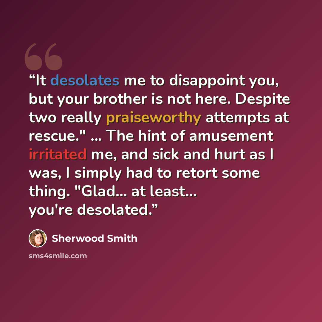 “It desolates me to disappoint you, but your brother is not here. Despite two really praiseworthy attempts at rescue." ... The hint of amusement irritated me, and sick and hurt as I was, I simply had to retort some thing. "Glad... at least... you're desolated.” quote by Sherwood Smith