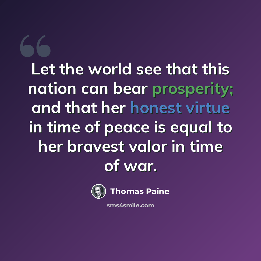 “Let the world see that this nation can bear prosperity; and that her honest virtue in time of peace is equal to her bravest valor in time of war.” quote by Thomas Paine