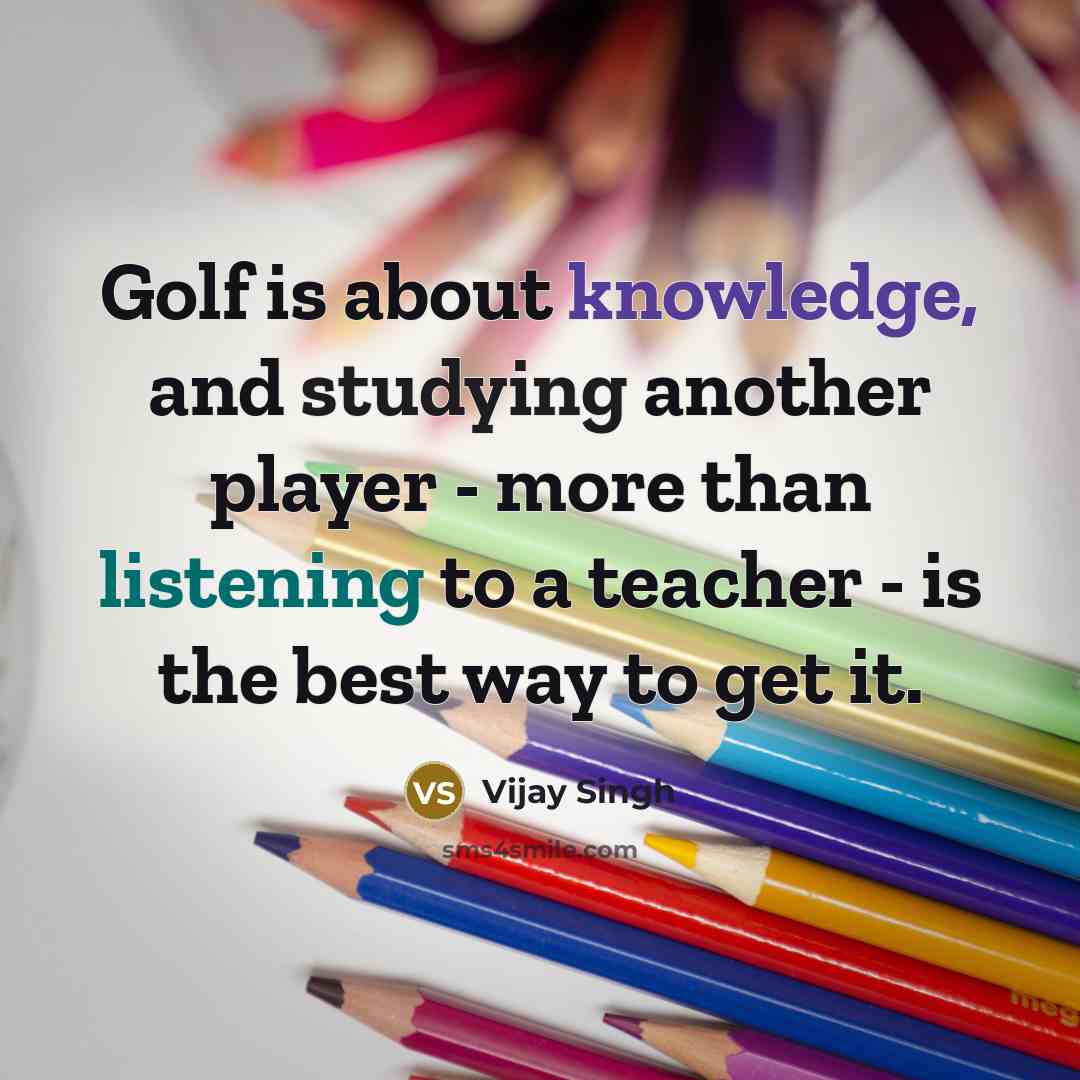“Golf is about knowledge, and studying another player - more than listening to a teacher - is the best way to get it.” quote by Vijay Singh