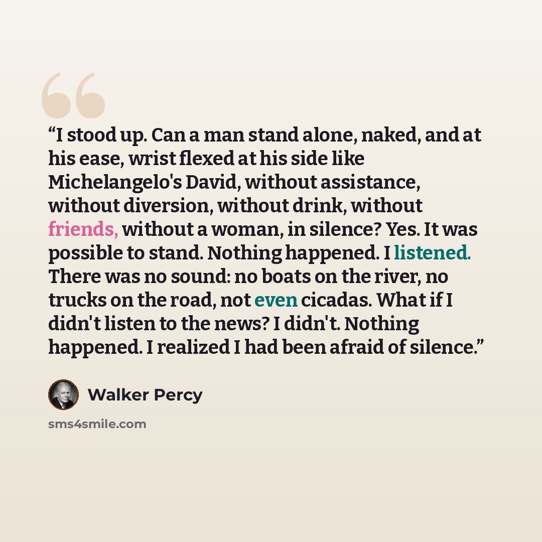 “I stood up. Can a man stand alone, naked, and at his ease, wrist flexed at his side like Michelangelo's David, without assistance, without diversion, without drink, without friends, without a woman, in silence? Yes. It was possible to stand. Nothing happened. I listened. There was no sound: no…” quote by Walker Percy