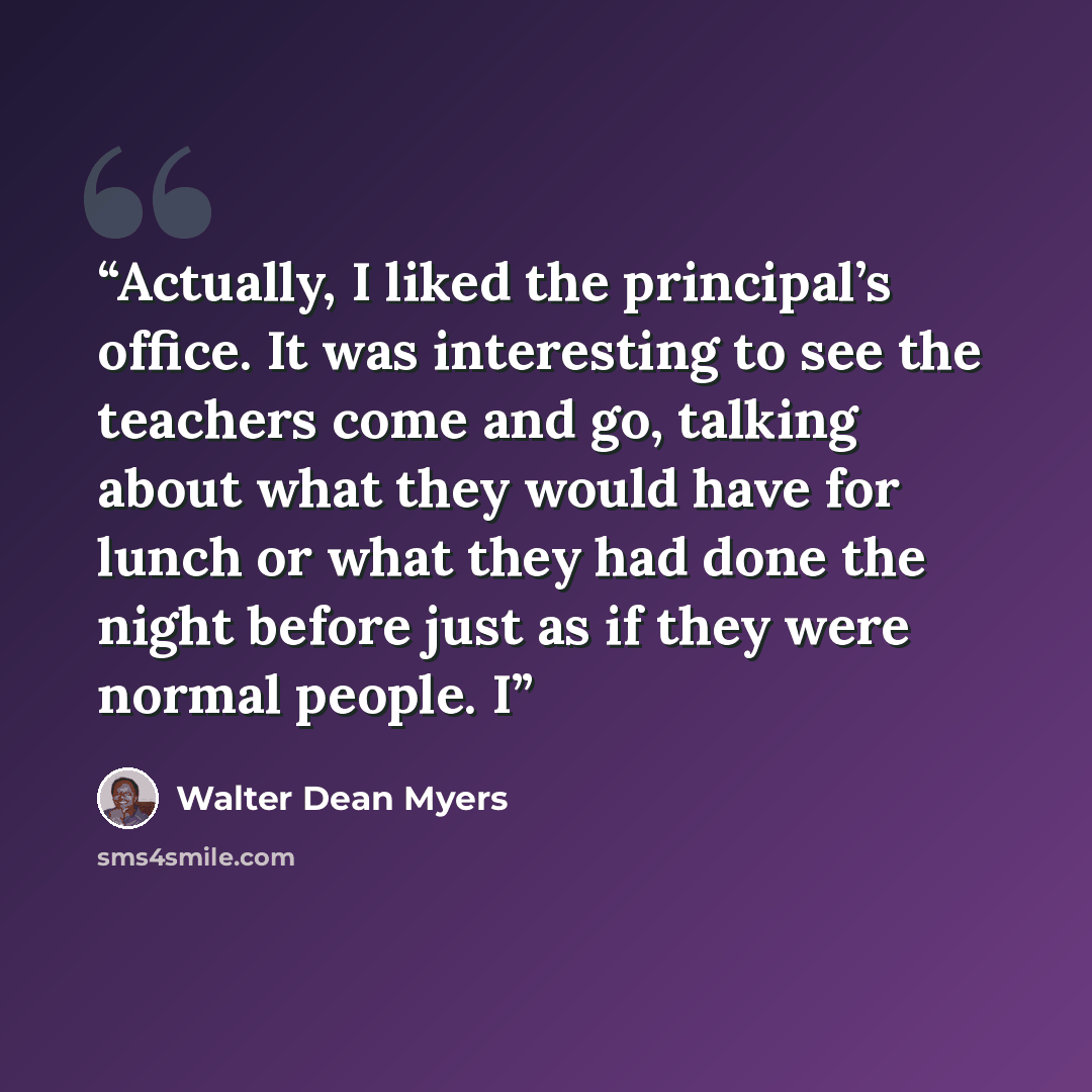 “Actually, I liked the principal’s office. It was interesting to see the teachers come and go, talking about what they would have for lunch or what they had done the night before just as if they were normal people. I” quote by Walter Dean Myers