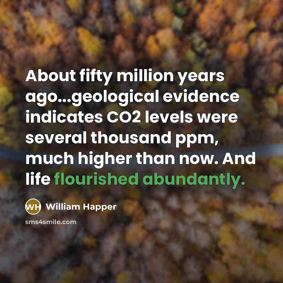 “About fifty million years ago...geological evidence indicates CO2 levels were several thousand ppm, much higher than now. And life flourished abundantly.” quote by William Happer