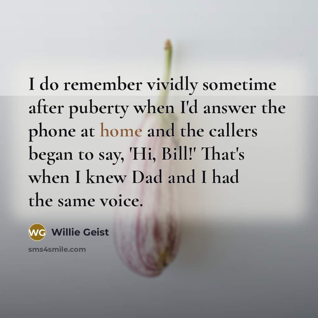 “I do remember vividly sometime after puberty when I'd answer the phone at home and the callers began to say, 'Hi, Bill!' That's when I knew Dad and I had the same voice.” quote by Willie Geist