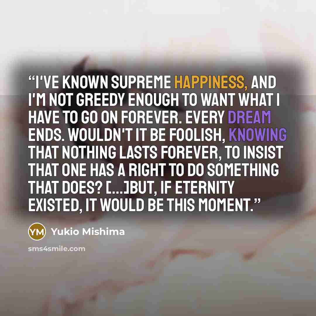 “I've known supreme happiness, and I'm not greedy enough to want what I have to go on forever. Every dream ends. Wouldn't it be foolish, knowing that nothing lasts forever, to insist that one has a right to do something that does? [...]but, if eternity existed, it would be this moment.” quote by Yukio Mishima
