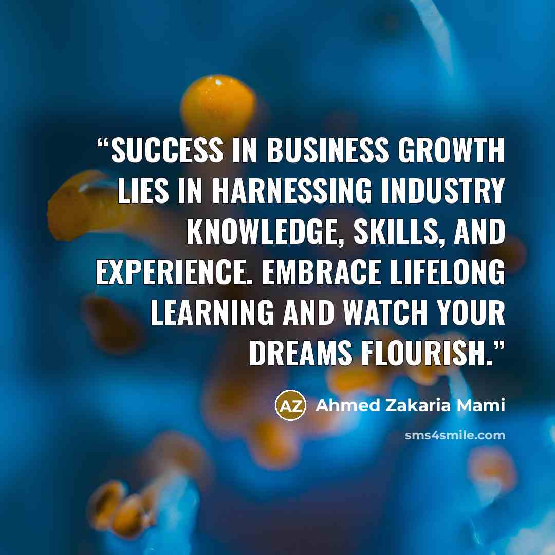 “Success in business growth lies in harnessing industry knowledge, skills, and experience. Embrace lifelong learning and watch your dreams flourish.” quote by Ahmed Zakaria Mami