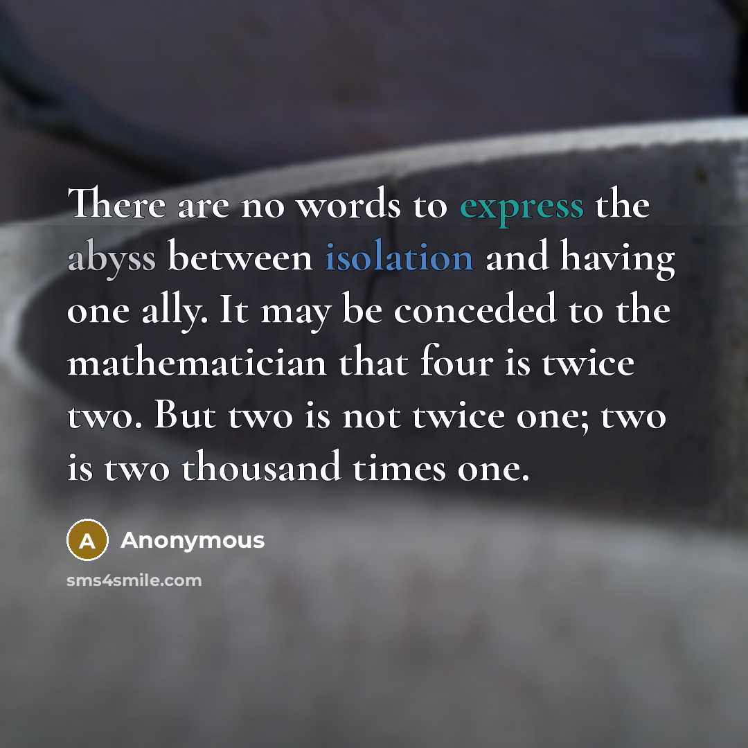 “There are no words to express the abyss between isolation and having one ally. It may be conceded to the mathematician that four is twice two. But two is not twice one; two is two thousand times one.” quote by Anonymous
