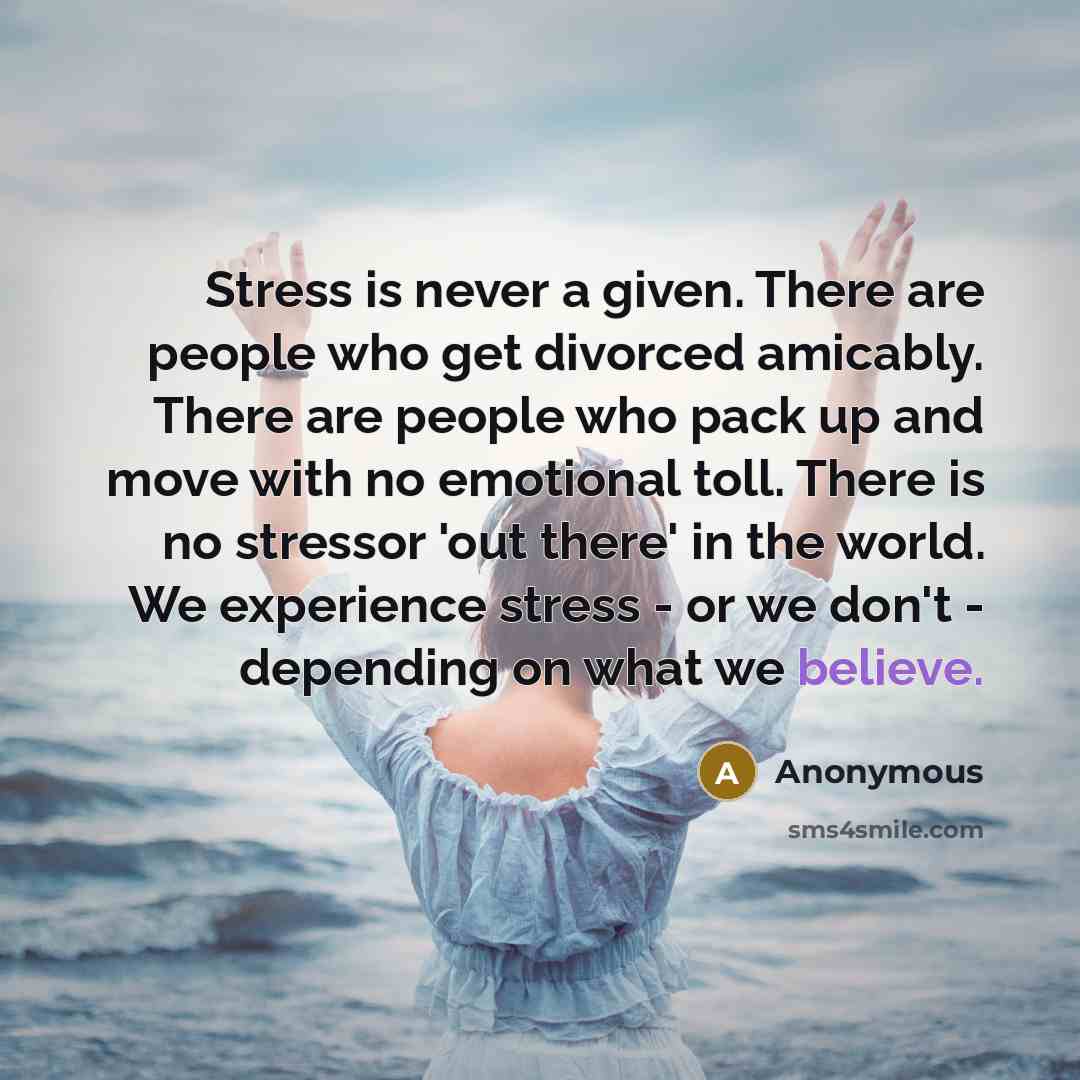“Stress is never a given. There are people who get divorced amicably. There are people who pack up and move with no emotional toll. There is no stressor 'out there' in the world. We experience stress - or we don't - depending on what we believe.” quote by Anonymous