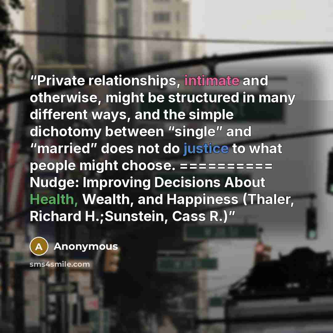 “Private relationships, intimate and otherwise, might be structured in many different ways, and the simple dichotomy between “single” and “married” does not do justice to what people might choose. ========== Nudge: Improving Decisions About Health, Wealth, and Happiness (Thaler, Richard…” quote by Anonymous