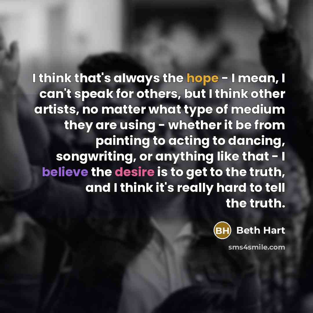 “I think that's always the hope - I mean, I can't speak for others, but I think other artists, no matter what type of medium they are using - whether it be from painting to acting to dancing, songwriting, or anything like that - I believe the desire is to get to the truth, and I think it's really…” quote by Beth Hart