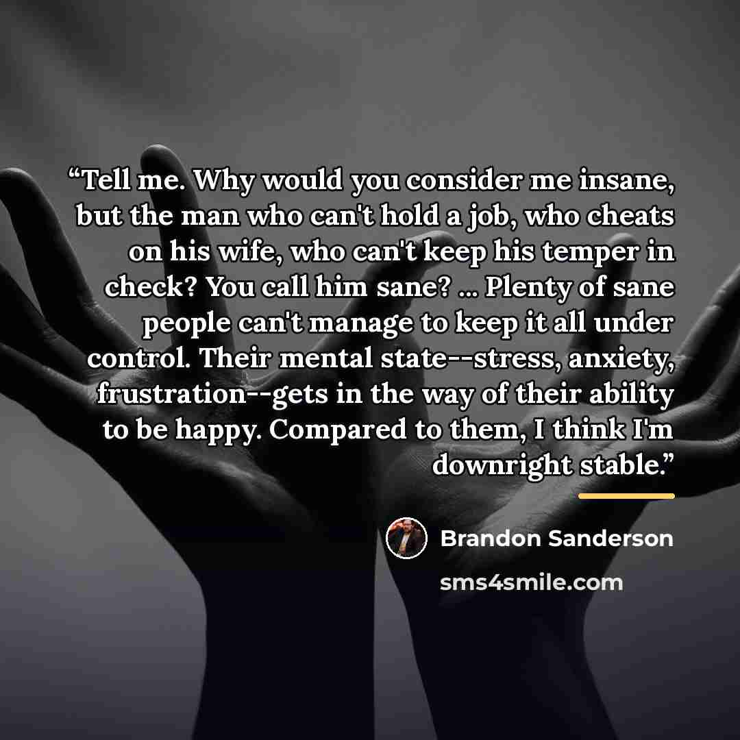 “Tell me. Why would you consider me insane, but the man who can't hold a job, who cheats on his wife, who can't keep his temper in check? You call him sane? ... Plenty of sane people can't manage to keep it all under control. Their mental state--stress, anxiety, frustration--gets in the way of…” quote by Brandon Sanderson