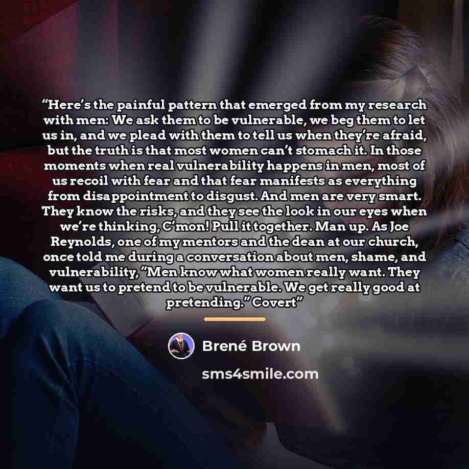 “Here’s the painful pattern that emerged from my research with men: We ask them to be vulnerable, we beg them to let us in, and we plead with them to tell us when they’re afraid, but the truth is that most women can’t stomach it. In those moments when real vulnerability happens in men, most of us…” quote by Brené Brown