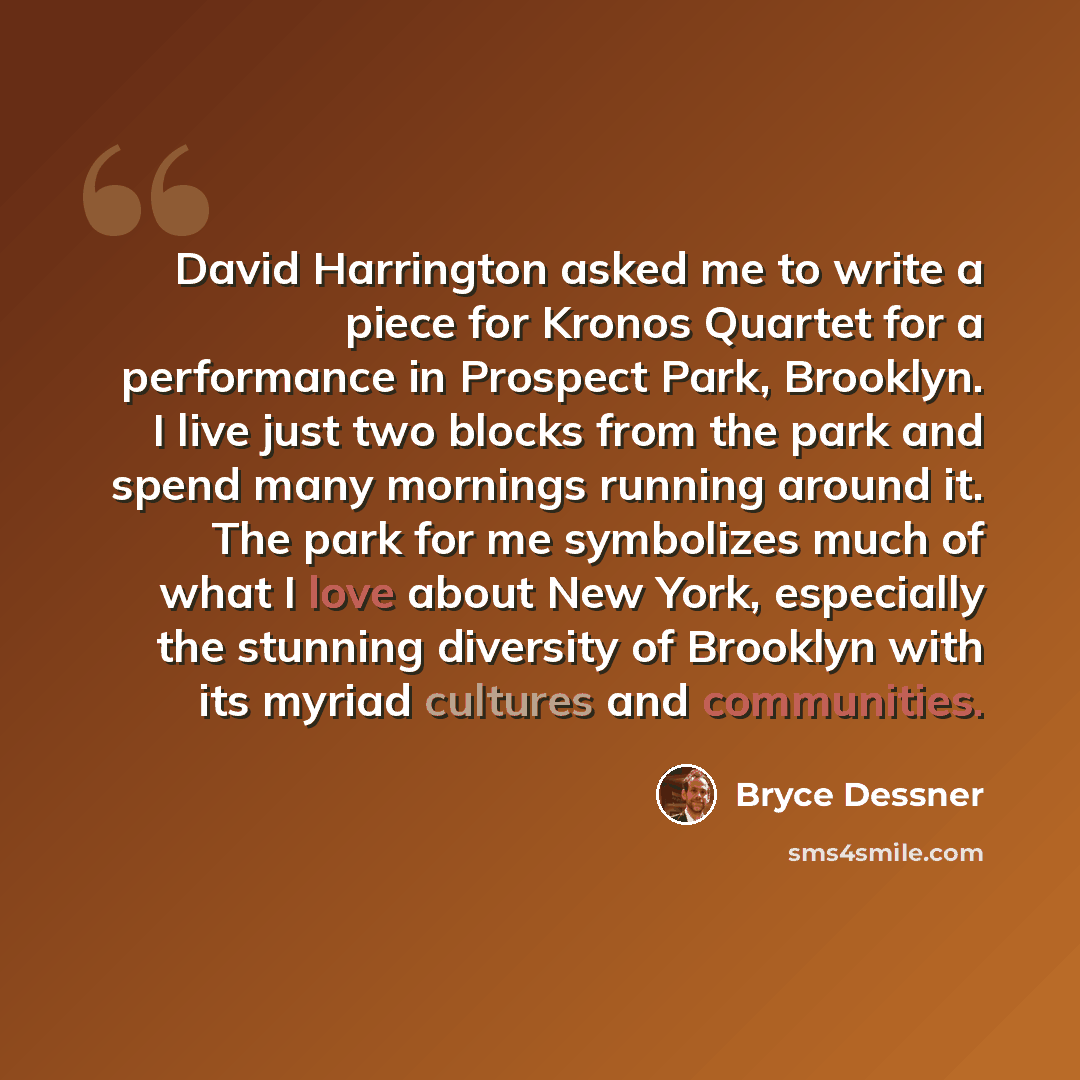 “David Harrington asked me to write a piece for Kronos Quartet for a performance in Prospect Park, Brooklyn. I live just two blocks from the park and spend many mornings running around it. The park for me symbolizes much of what I love about New York, especially the stunning diversity of Brooklyn…” quote by Bryce Dessner