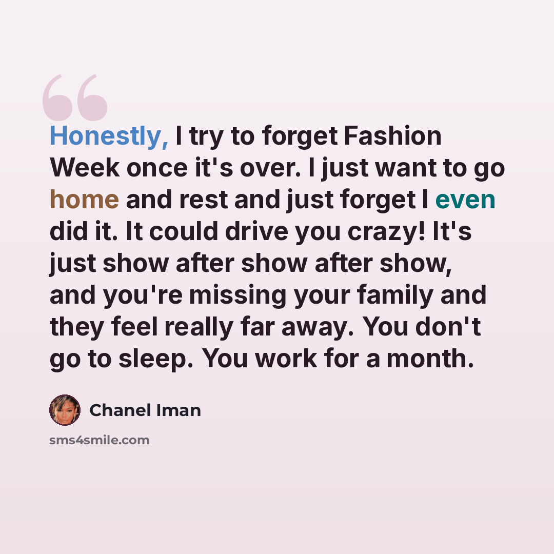 “Honestly, I try to forget Fashion Week once it's over. I just want to go home and rest and just forget I even did it. It could drive you crazy! It's just show after show after show, and you're missing your family and they feel really far away. You don't go to sleep. You work for a month.” quote by Chanel Iman