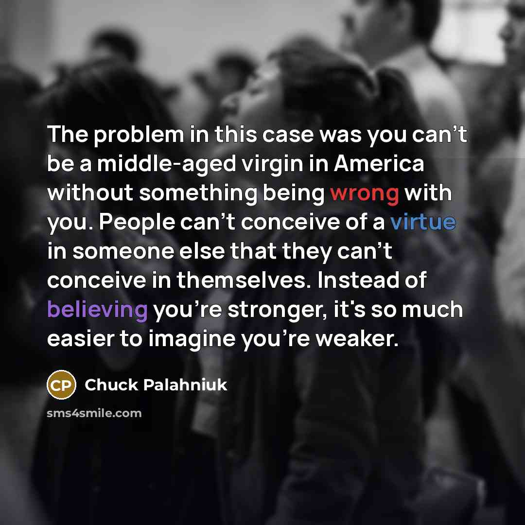 “The problem in this case was you can't be a middle-aged virgin in America without something being wrong with you. People can't conceive of a virtue in someone else that they can't conceive in themselves. Instead of believing you're stronger, it's so much easier to imagine you're weaker.” quote by Chuck Palahniuk