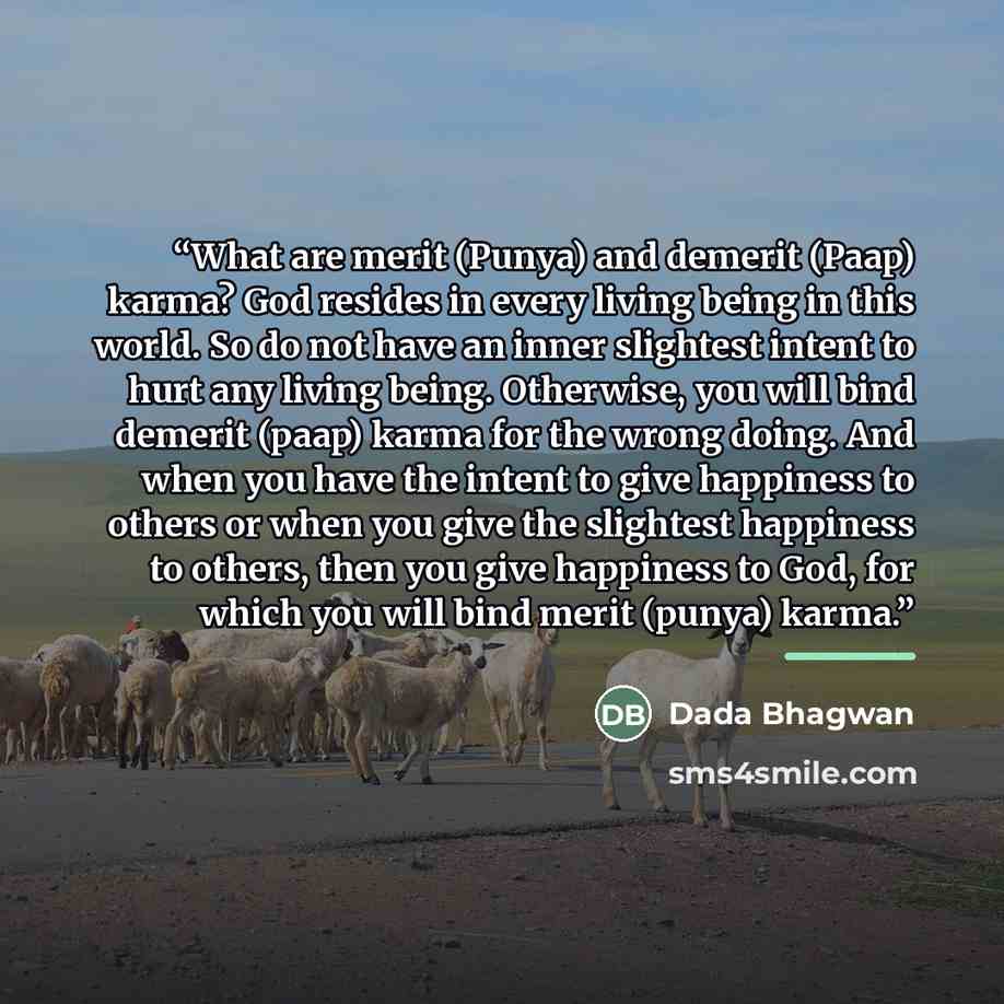 “What are merit (Punya) and demerit (Paap) karma? God resides in every living being in this world. So do not have an inner slightest intent to hurt any living being. Otherwise, you will bind demerit (paap) karma for the wrong doing. And when you have the intent to give happiness to others or when…” quote by Dada Bhagwan