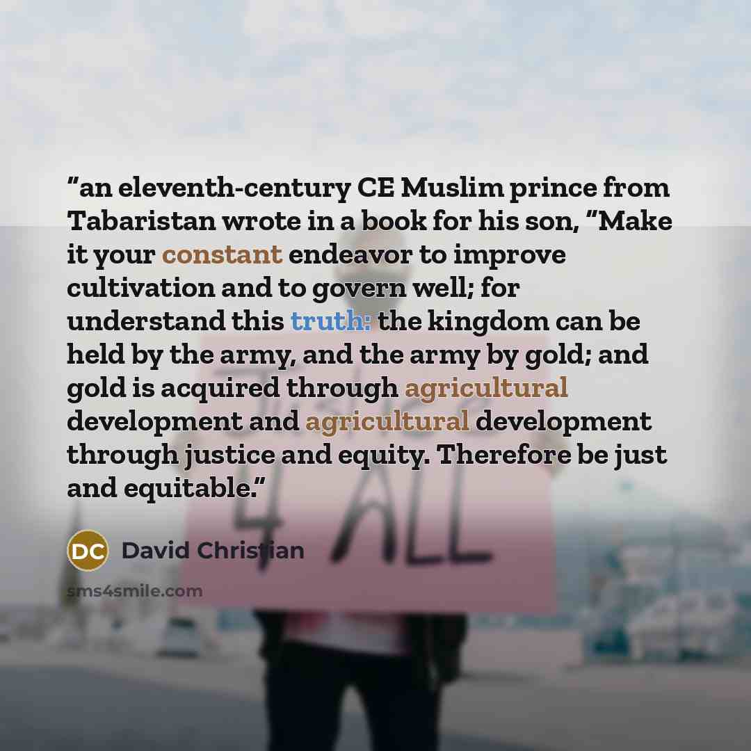 “an eleventh-century CE Muslim prince from Tabaristan wrote in a book for his son, “Make it your constant endeavor to improve cultivation and to govern well; for understand this truth: the kingdom can be held by the army, and the army by gold; and gold is acquired through agricultural development…” quote by David Christian