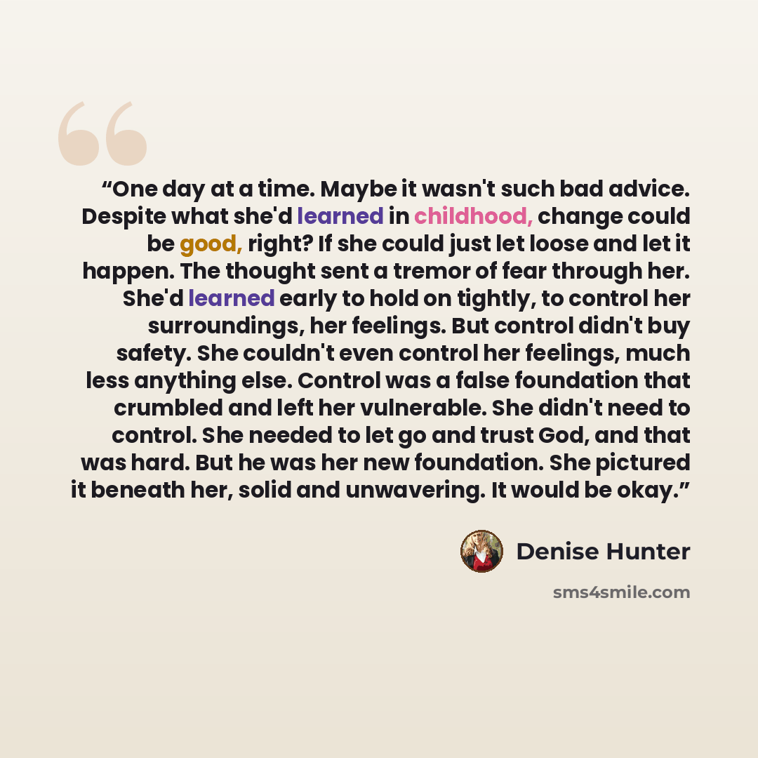 “One day at a time. Maybe it wasn't such bad advice. Despite what she'd learned in childhood, change could be good, right? If she could just let loose and let it happen. The thought sent a tremor of fear through her. She'd learned early to hold on tightly, to control her surroundings, her feelings…” quote by Denise Hunter