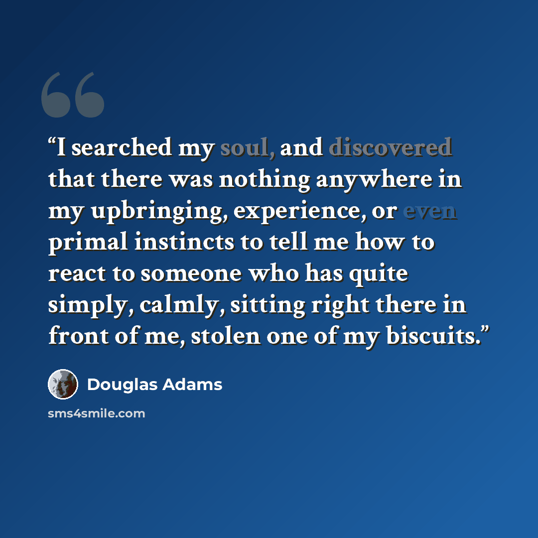 “I searched my soul, and discovered that there was nothing anywhere in my upbringing, experience, or even primal instincts to tell me how to react to someone who has quite simply, calmly, sitting right there in front of me, stolen one of my biscuits.” quote by Douglas Adams