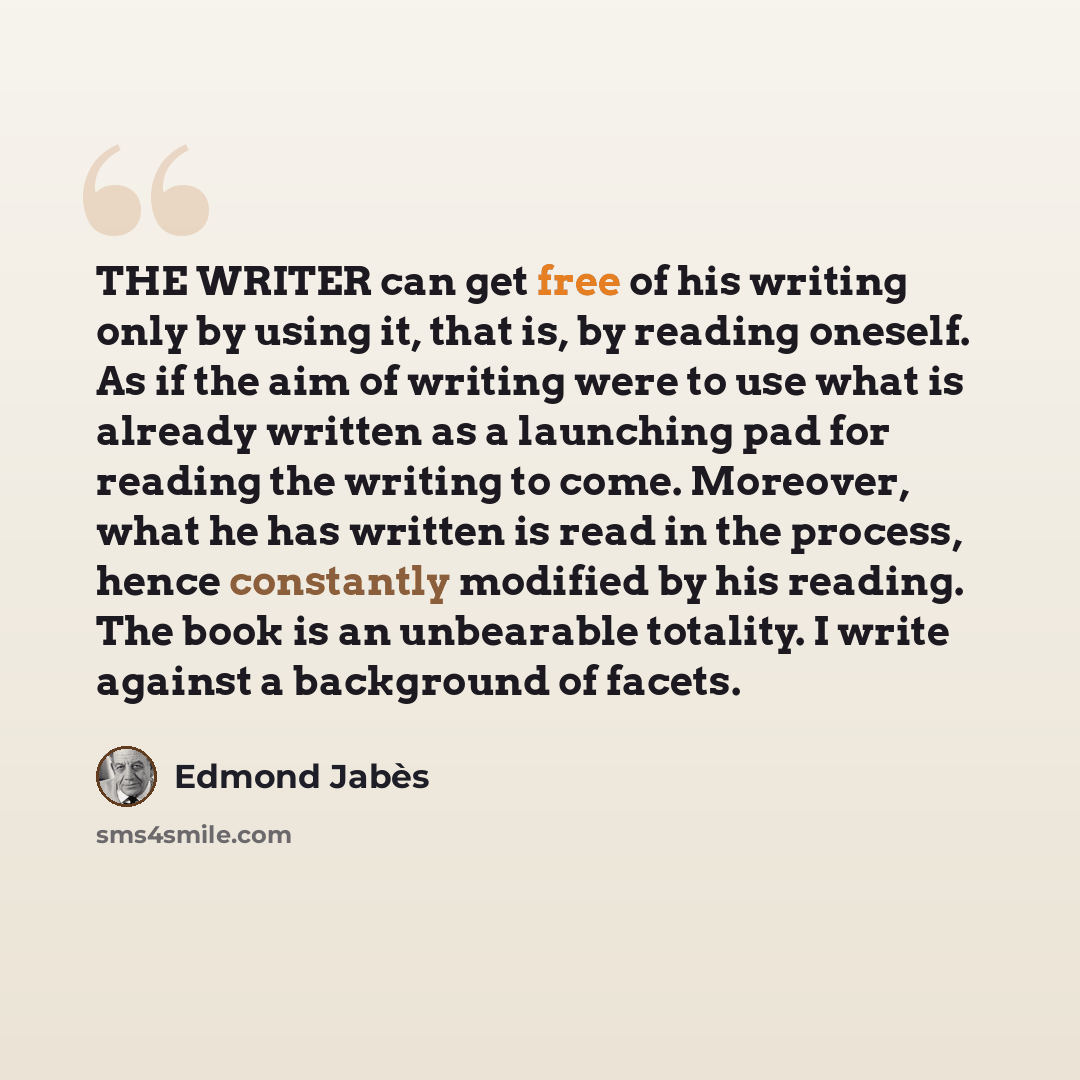 “THE WRITER can get free of his writing only by using it, that is, by reading oneself. As if the aim of writing were to use what is already written as a launching pad for reading the writing to come. Moreover, what he has written is read in the process, hence constantly modified by his reading. The…” quote by Edmond Jabes