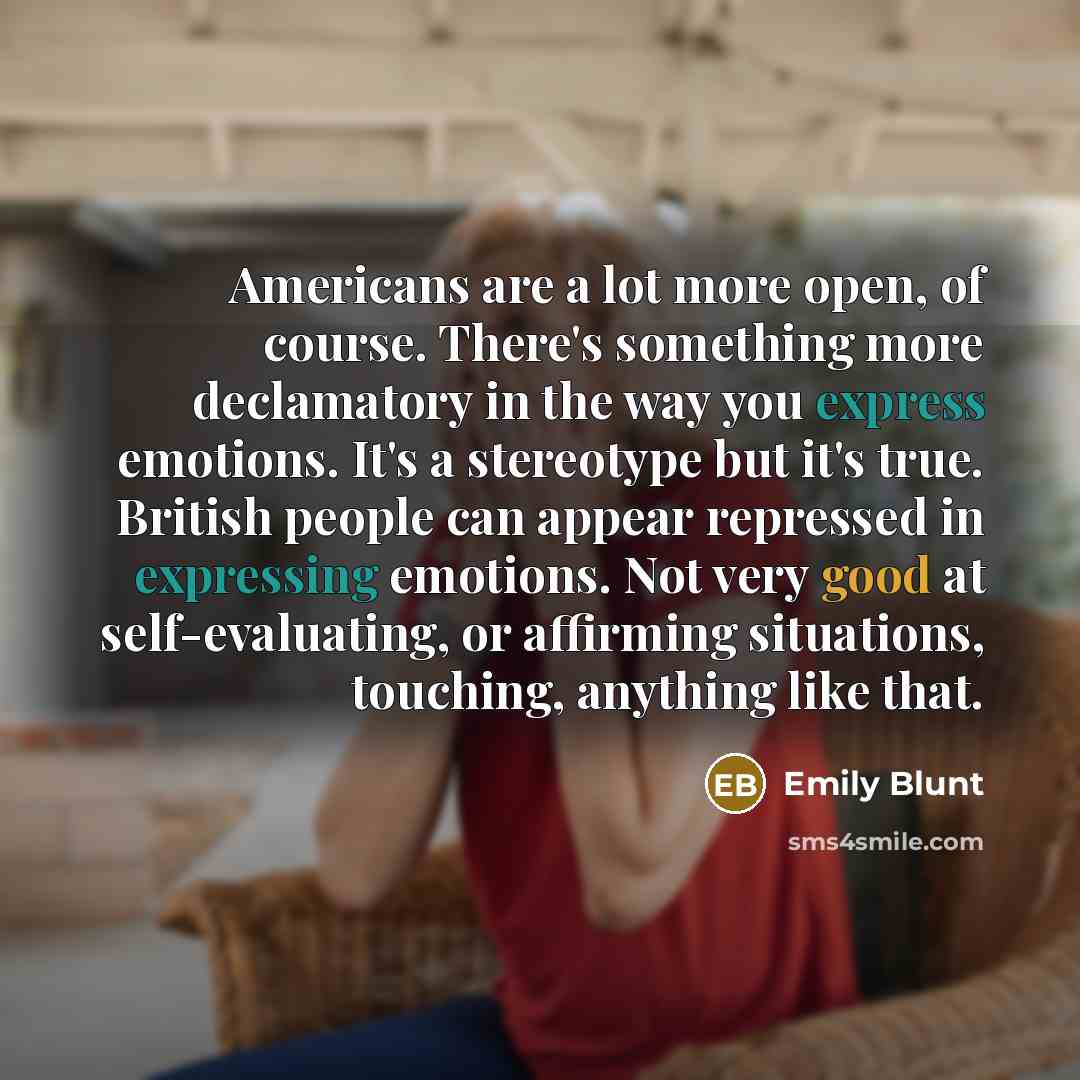 “Americans are a lot more open, of course. There's something more declamatory in the way you express emotions. It's a stereotype but it's true. British people can appear repressed in expressing emotions. Not very good at self-evaluating, or affirming situations, touching, anything like that.” quote by Emily Blunt