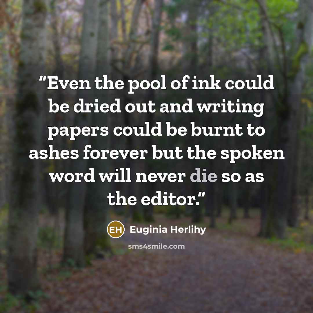 “Even the pool of ink could be dried out and writing papers could be burnt to ashes forever but the spoken word will never die so as the editor.” quote by Euginia Herlihy