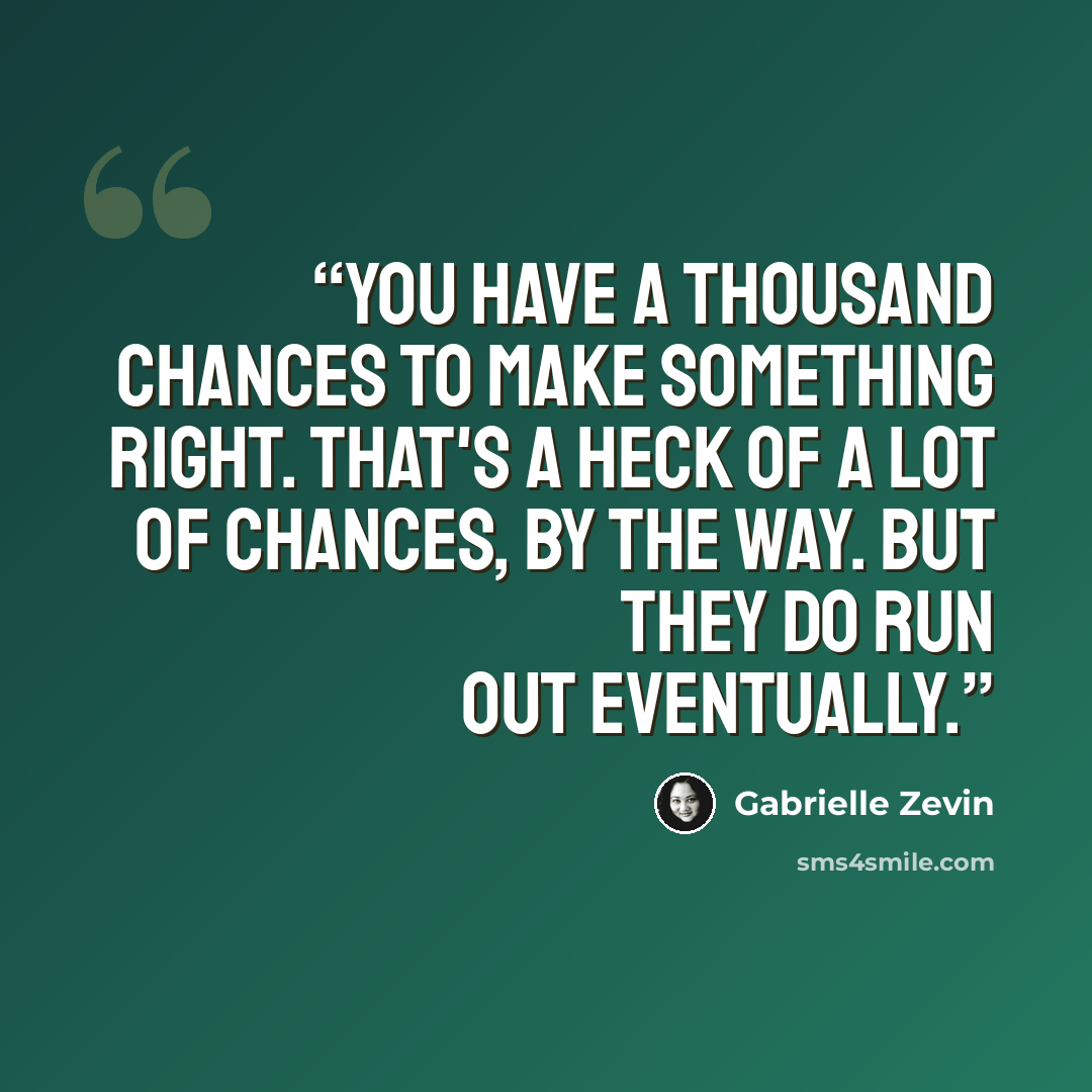 “You have a thousand chances to make something right. That's a heck of a lot of chances, by the way. But they do run out eventually.” quote by Gabrielle Zevin