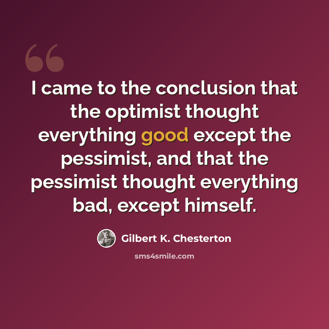 “I came to the conclusion that the optimist thought everything good except the pessimist, and that the pessimist thought everything bad, except himself.” quote by Gilbert K. Chesterton